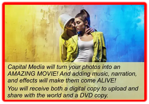 Capital Media will turn your photos into an AMAZING MOVIE! And adding music, narration, and effects will make them come ALIVE!  You will receive both a digital copy to upload and share with the world and a DVD copy.