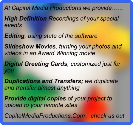 At Capital Media Productions we provide…… High Definition Recordings of your special events Editing, using state of the software Slideshow Movies, turning your photos and videos in an Award Winning movie Digital Greeting Cards, customized just for you Duplications and Transfers; we duplicate and transfer almost anything Provide digital copies of your project tp upload to your favorite sites CapitalMediaProductions.Com…check us out
