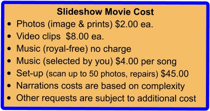 Slideshow Movie Cost •	Photos (image & prints) $2.00 ea. •	Video clips  $8.00 ea. •	Music (royal-free) no charge •	Music (selected by you) $4.00 per song •	Set-up (scan up to 50 photos, repairs) $45.00 •	Narrations costs are based on complexity •	Other requests are subject to additional cost