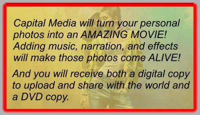 Capital Media will turn your personal photos into an AMAZING MOVIE! Adding music, narration, and effects will make those photos come ALIVE! And you will receive both a digital copy to upload and share with the world and a DVD copy.