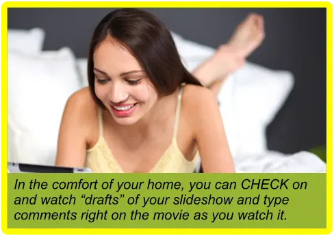 In the comfort of your home, you can CHECK on and watch “drafts” of your slideshow and type comments right on the movie as you watch it.